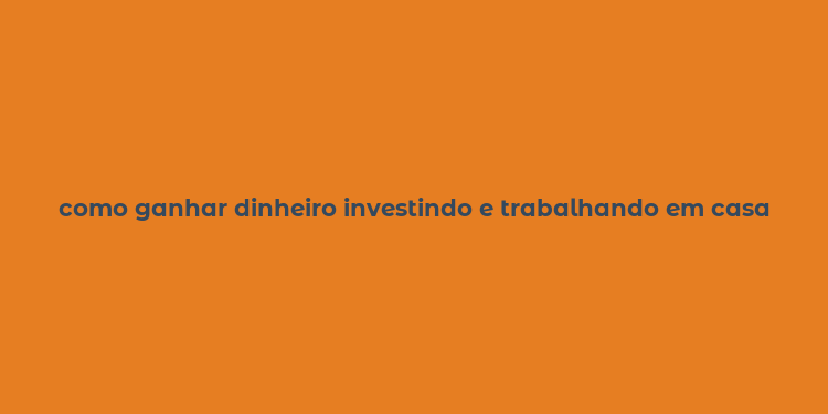 como ganhar dinheiro investindo e trabalhando em casa