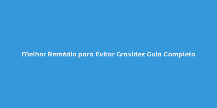 Melhor Remédio para Evitar Gravidez Guia Completo