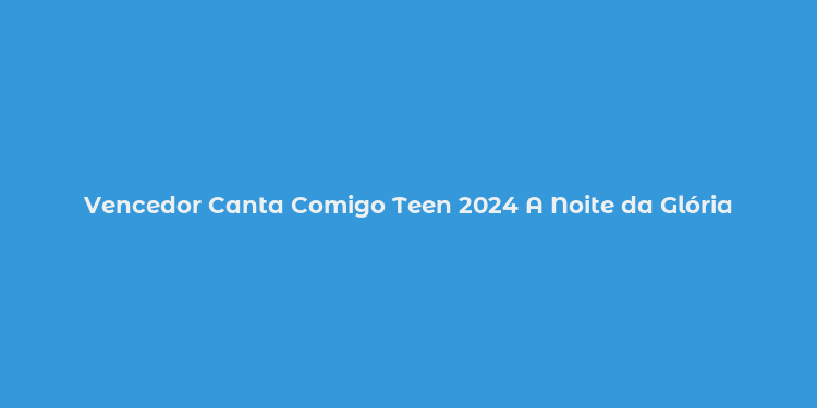 Vencedor Canta Comigo Teen 2024 A Noite da Glória