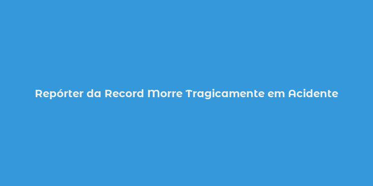 Repórter da Record Morre Tragicamente em Acidente