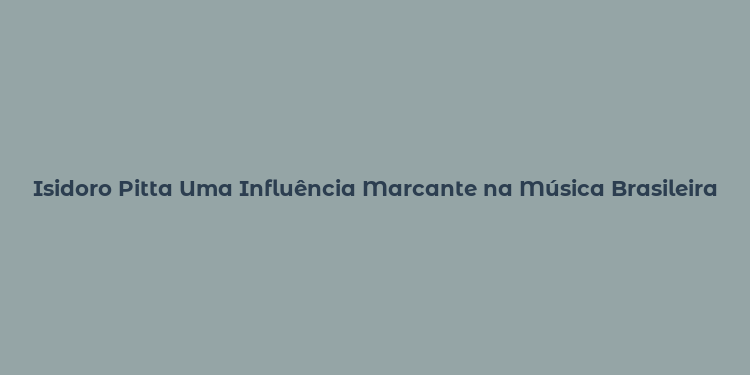 Isidoro Pitta Uma Influência Marcante na Música Brasileira