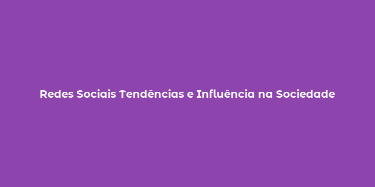 Redes Sociais Tendências e Influência na Sociedade