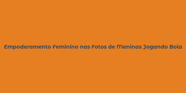 Empoderamento Feminino nas Fotos de Meninas Jogando Bola