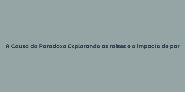 A Causa do Paradoxo Explorando as raízes e o impacto de paradoxos em várias áreas