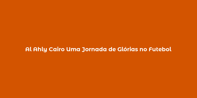 Al Ahly Cairo Uma Jornada de Glórias no Futebol