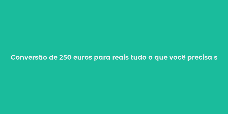 Conversão de 250 euros para reais tudo o que você precisa saber