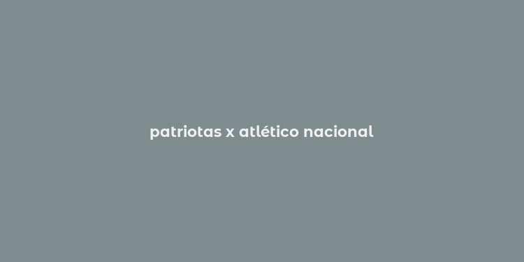 patriotas x atlético nacional