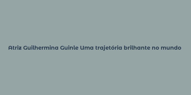 Atriz Guilhermina Guinle Uma trajetória brilhante no mundo artístico