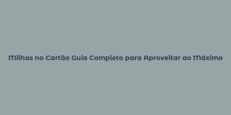 Milhas no Cartão Guia Completo para Aproveitar ao Máximo