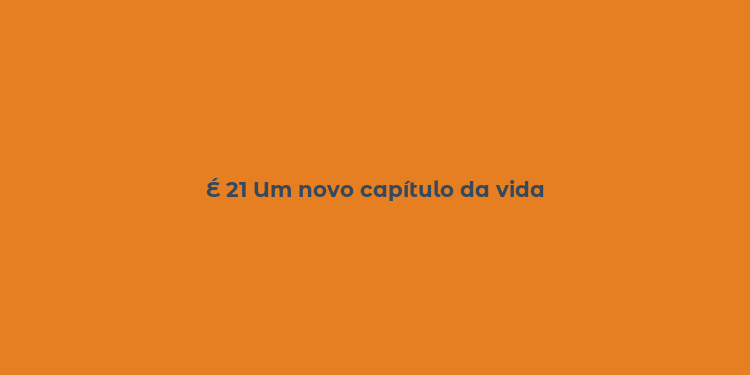 É 21 Um novo capítulo da vida