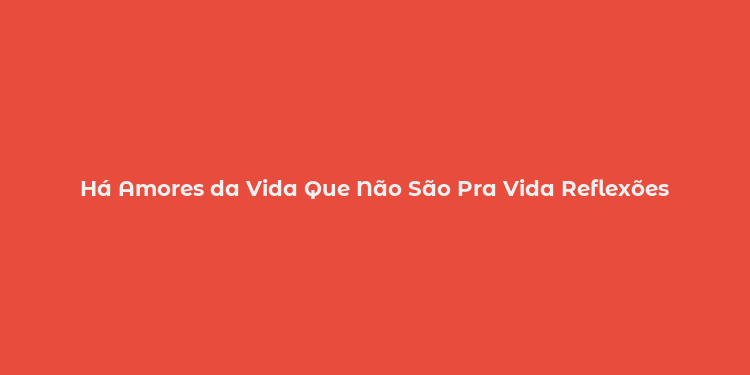 Há Amores da Vida Que Não São Pra Vida Reflexões