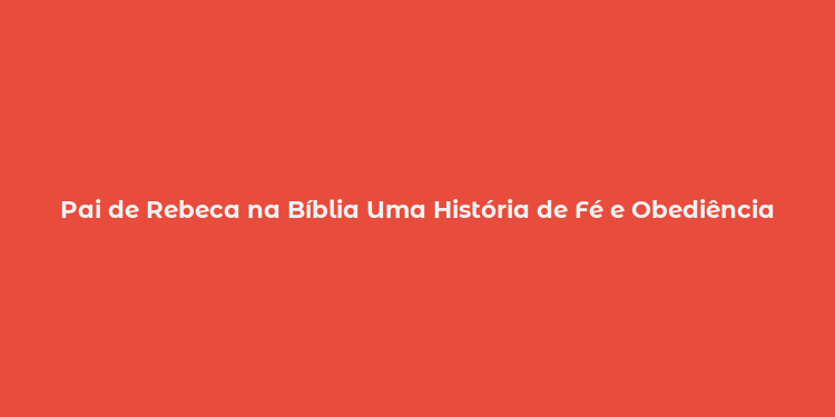 Pai de Rebeca na Bíblia Uma História de Fé e Obediência