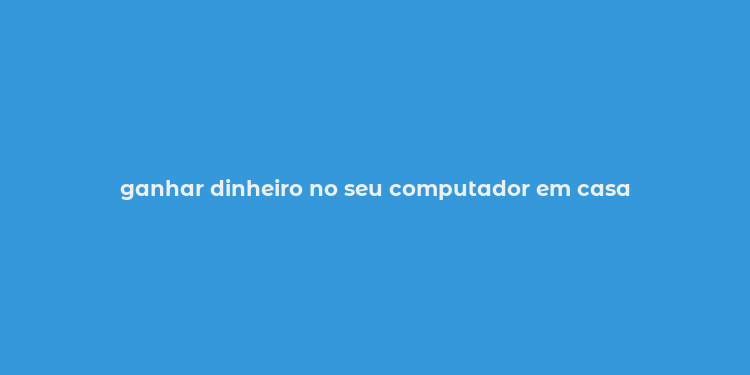 ganhar dinheiro no seu computador em casa