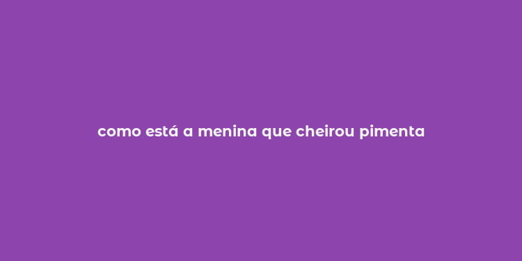 como está a menina que cheirou pimenta