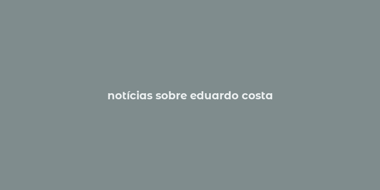 notícias sobre eduardo costa