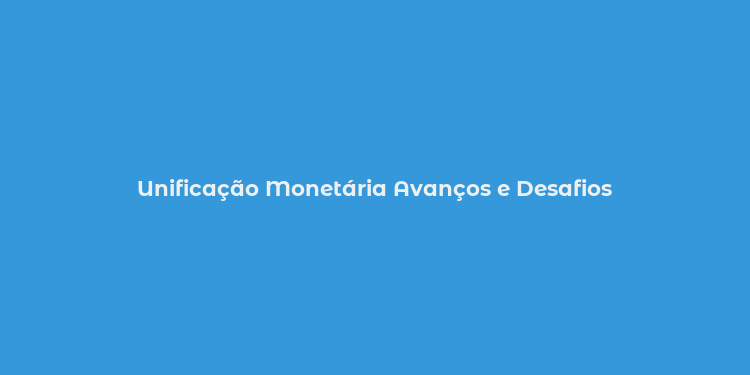 Unificação Monetária Avanços e Desafios