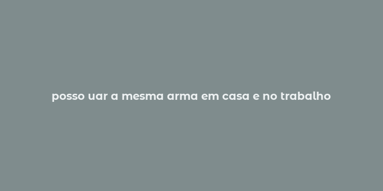 posso uar a mesma arma em casa e no trabalho