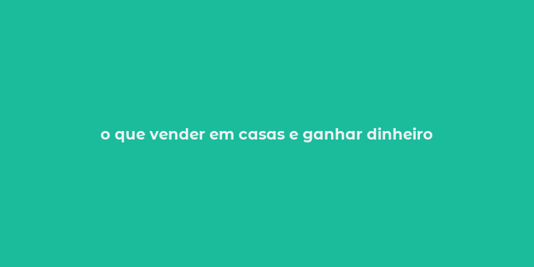 o que vender em casas e ganhar dinheiro