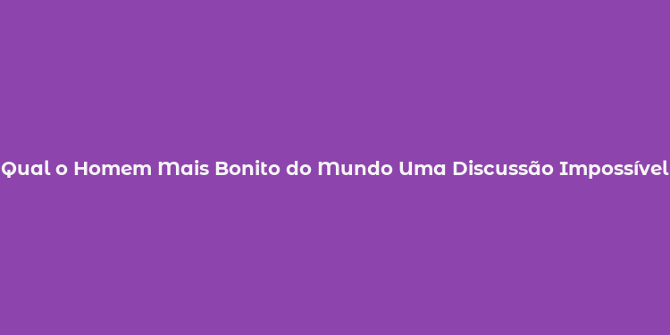 Qual o Homem Mais Bonito do Mundo Uma Discussão Impossível