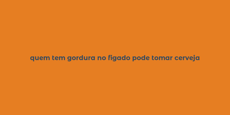 quem tem gordura no figado pode tomar cerveja