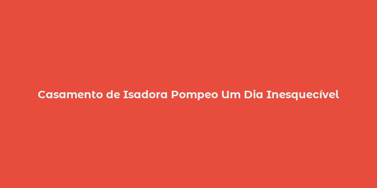 Casamento de Isadora Pompeo Um Dia Inesquecível