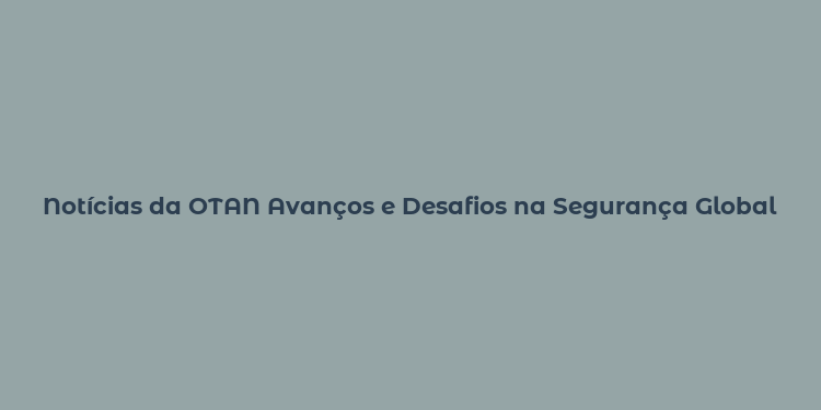 Notícias da OTAN Avanços e Desafios na Segurança Global