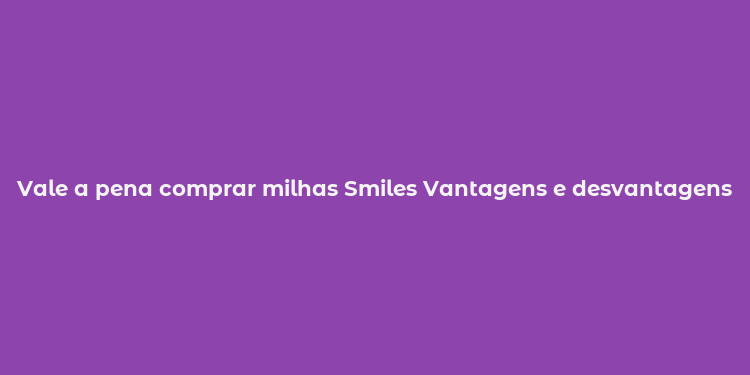 Vale a pena comprar milhas Smiles Vantagens e desvantagens