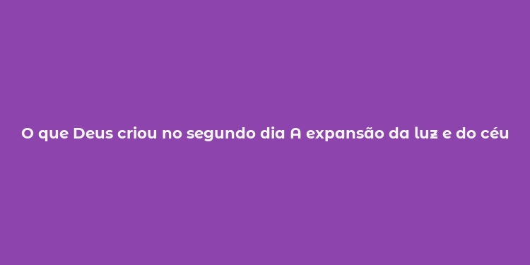 O que Deus criou no segundo dia A expansão da luz e do céu