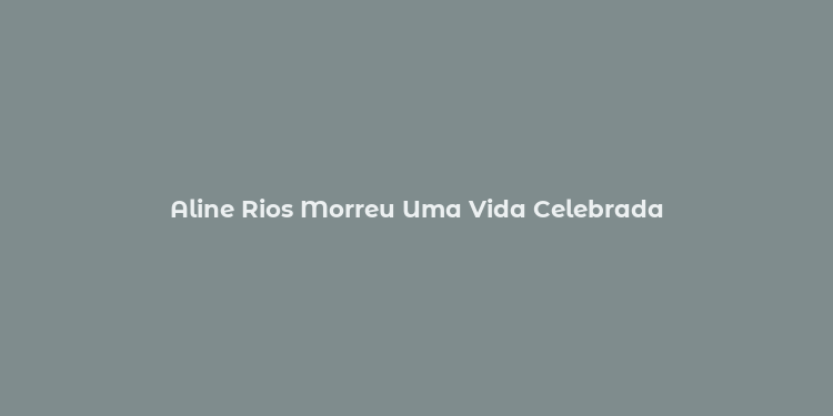 Aline Rios Morreu Uma Vida Celebrada