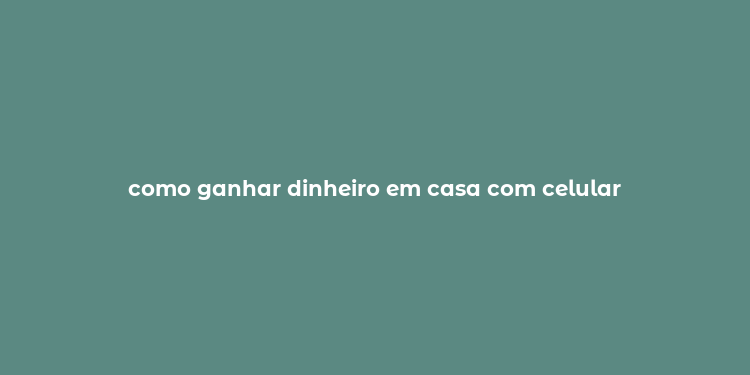 como ganhar dinheiro em casa com celular