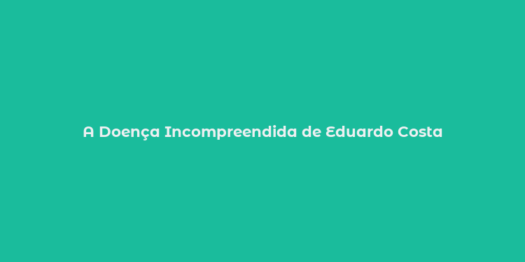 A Doença Incompreendida de Eduardo Costa