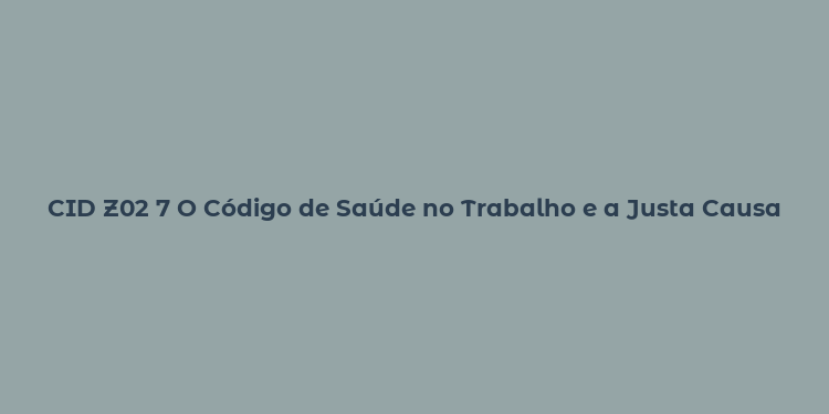 CID Z02 7 O Código de Saúde no Trabalho e a Justa Causa