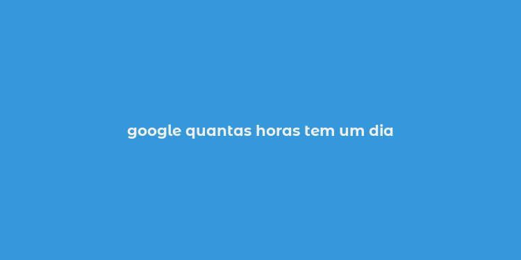 google quantas horas tem um dia