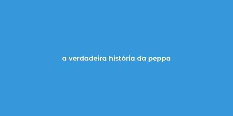 a verdadeira história da peppa