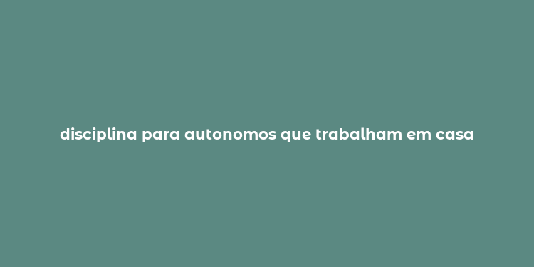 disciplina para autonomos que trabalham em casa