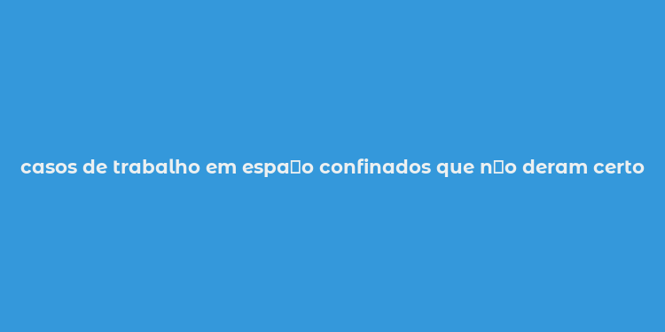 casos de trabalho em espa？o confinados que n？o deram certo