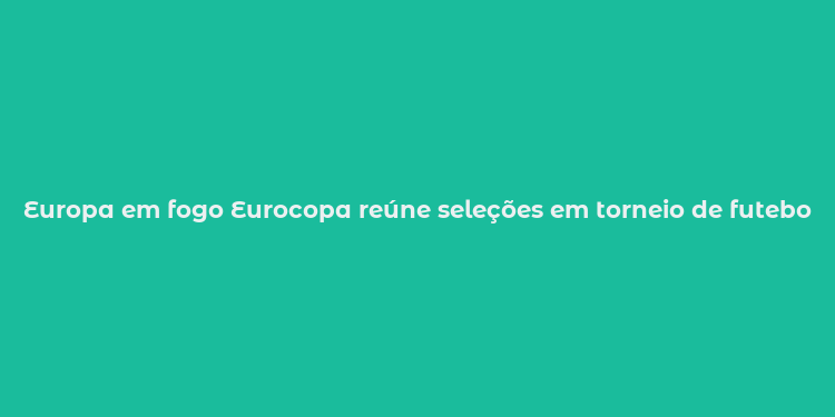 Europa em fogo Eurocopa reúne seleções em torneio de futebol histórico