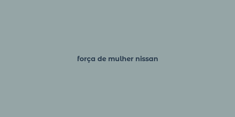 força de mulher nissan