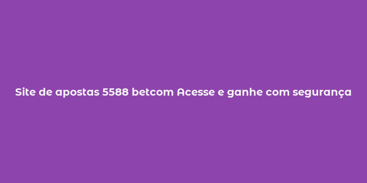 Site de apostas 5588 betcom Acesse e ganhe com segurança