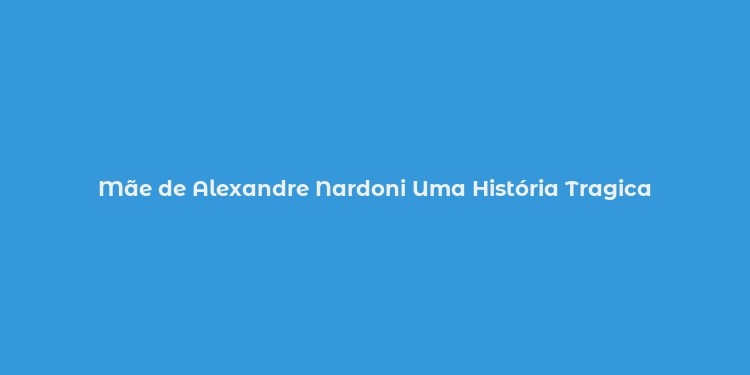 Mãe de Alexandre Nardoni Uma História Tragica