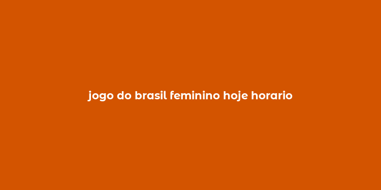 jogo do brasil feminino hoje horario