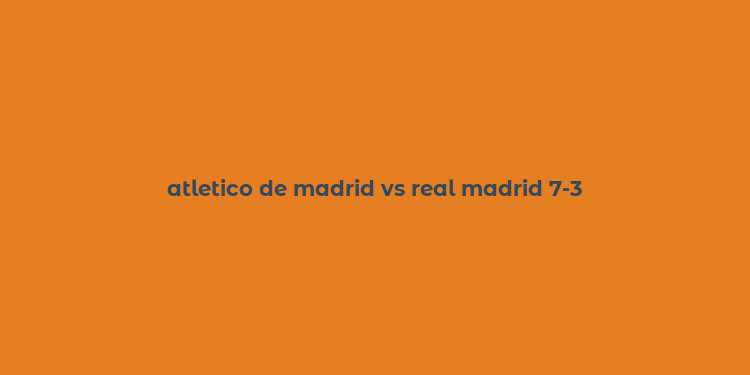 atletico de madrid vs real madrid 7-3