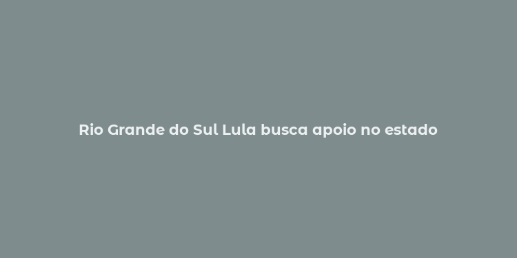 Rio Grande do Sul Lula busca apoio no estado