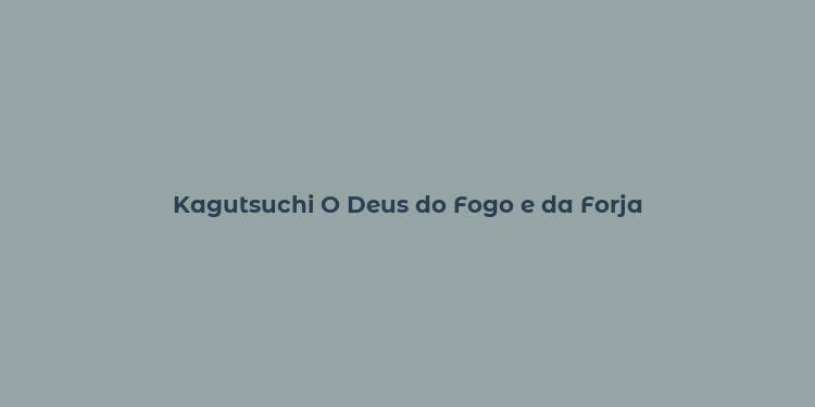 Kagutsuchi O Deus do Fogo e da Forja