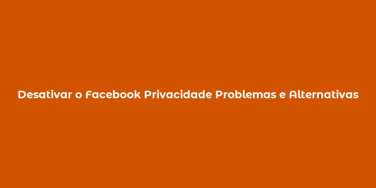 Desativar o Facebook Privacidade Problemas e Alternativas