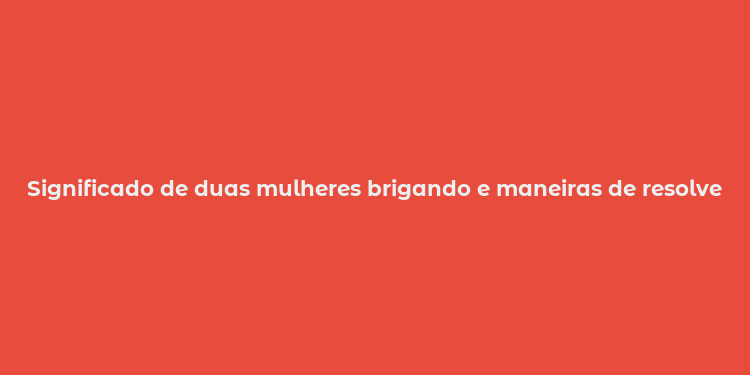 Significado de duas mulheres brigando e maneiras de resolver conflitos