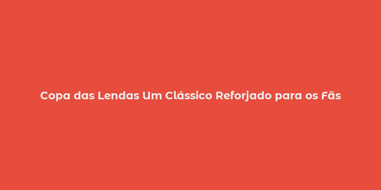 Copa das Lendas Um Clássico Reforjado para os Fãs