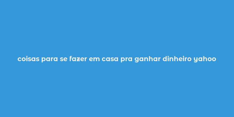 coisas para se fazer em casa pra ganhar dinheiro yahoo