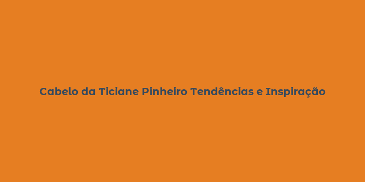 Cabelo da Ticiane Pinheiro Tendências e Inspiração