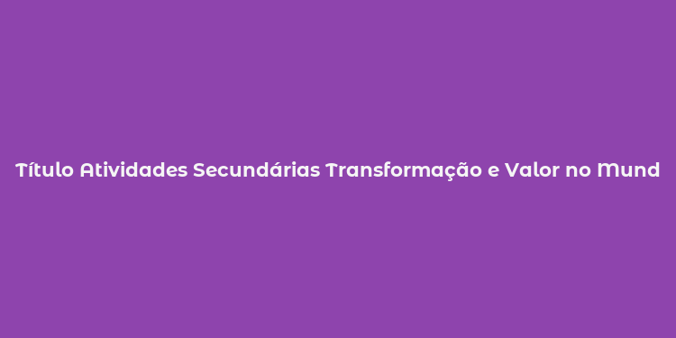 Título Atividades Secundárias Transformação e Valor no Mundo Empresarial